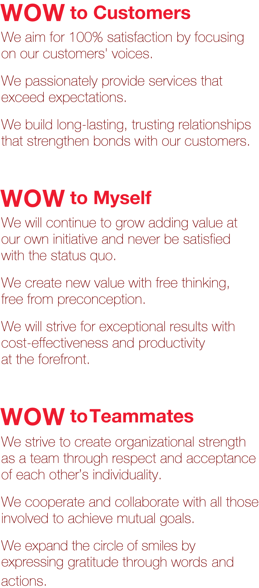 WOW to Customers We aim for 100% satisfaction by focusing on our customers' voices.We passionately provide services that exceed expectations.We build long-lasting, trusting relationships that strengthen bonds with our customers.
      	      	    		  WOW to Myself We will continue to grow adding value at our own initiative and never be satisfied with the status quo.We create new value with free thinking, free from preconception.We will strive for exceptional results with cost-effectiveness and productivity at the forefront.
      	      	    		  WOW to Teammates We strive to create organizational strength as a team through respect and acceptance of each other's individuality.We cooperate and collaborate with all those involved to achieve mutual goals.We expand the circle of smiles by expressing gratitude through words and actions.